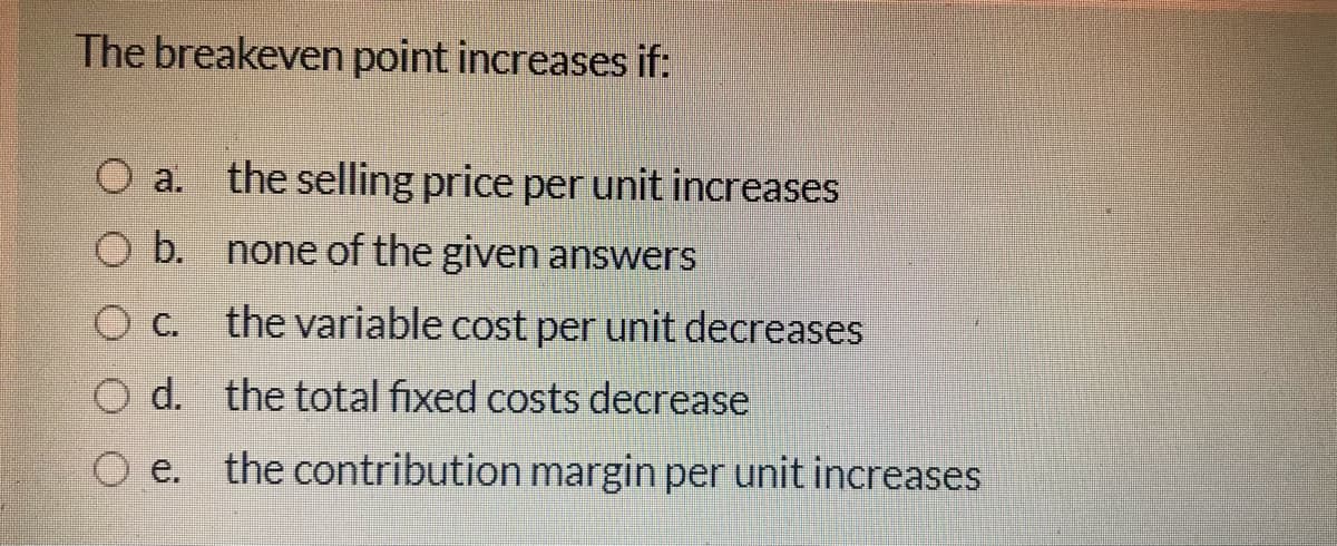 The breakeven point increases if:
O a. the selling price per unit increases
O b. none of the given answers
O C. the variable cost per unit decreases
O d. the total fixed costs decrease
O e. the contribution margin per unit increases
