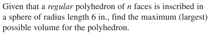 Given that a regular polyhedron of n faces is inscribed in
a sphere of radius length 6 in., find the maximum (largest)
possible volume for the polyhedron.
