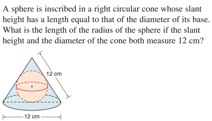 A sphere is inscribed in a right circular cone whose slant
height has a length equal to that of the diameter of its base.
What is the length of the radius of the sphere if the slant
height and the diameter of the cone both measure 12 cm?
12 cm
12 cm
