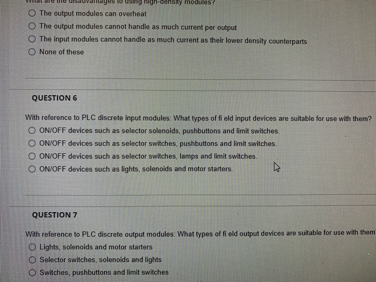 Wilat ale te
vantages using high-density modules?
The output modules can overheat
The output modules cannot handle as much current per output
The input modules cannot handle as much current as their lower density counterparts
None of these
QUESTION 6
With reference to PLC discrete input modules: What types of fi eld input devices are suitable for use with them?
ON/OFF devices such as selector solenoids, pushbuttons and limit switches.
O ON/OFF devices such as selector switches, pushbuttons and limit switches.
O ON/OFF devices such as selector switches, lamps and limit switches.
ON/OFF devices such as lights, solenoids and motor starters.
4
O O O
QUESTION 7
With reference to PLC discrete output modules: What types of fi eld output devices are suitable for use with them
Lights, solenoids and motor starters
Selector switches, solenoids and lights
Switches, pushbuttons and limit switches