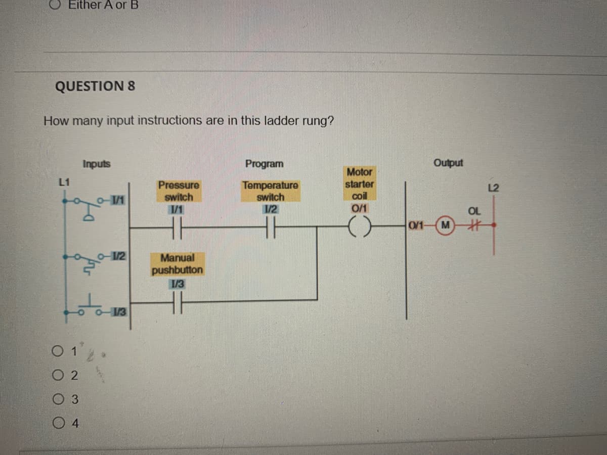 Either A or B
QUESTION 8
How many input instructions are in this ladder rung?
L1
Inputs
D
-1/1
o-1/2
0-1/3
01.
02
3
4
Pressure
switch
1/1
Manual
pushbutton
1/3
Program
Temperature
switch
1/2
Motor
starter
coil
0/1
()
Output
0/1- M
#
L2