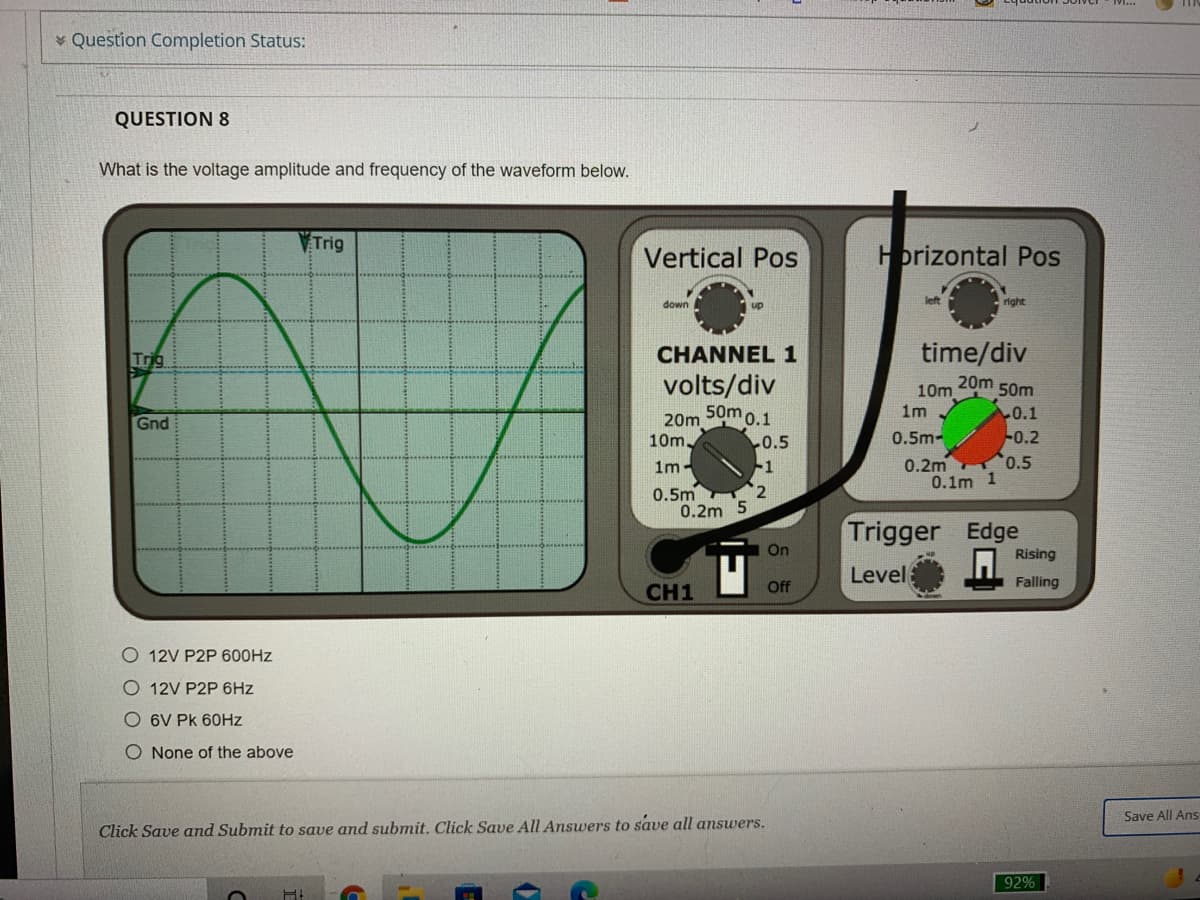 Question Completion Status:
QUESTION 8
What is the voltage amplitude and frequency of the waveform below.
Trig
Vertical Pos
Hprizontal Pos
down
up
left
right
Trig
CHANNEL 1
time/div
volts/div
50mo.1
20m
10m
1m
50m
20m
10m
0.1
-0.2
Gnd
0.5m-
0.5
-1
0.2m 0.5
0.1m 1
1m-
0.5m
0.2m 5
Trigger Edge
On
Rising
Level
CH1
Off
Falling
O 12V P2P 600HZ
O 12V P2P 6Hz
O 6V Pk 60HZ
O None of the above
Save All Ans
Click Save and Submit to save and submit. Click Save All Answers to save all answers.
92%

