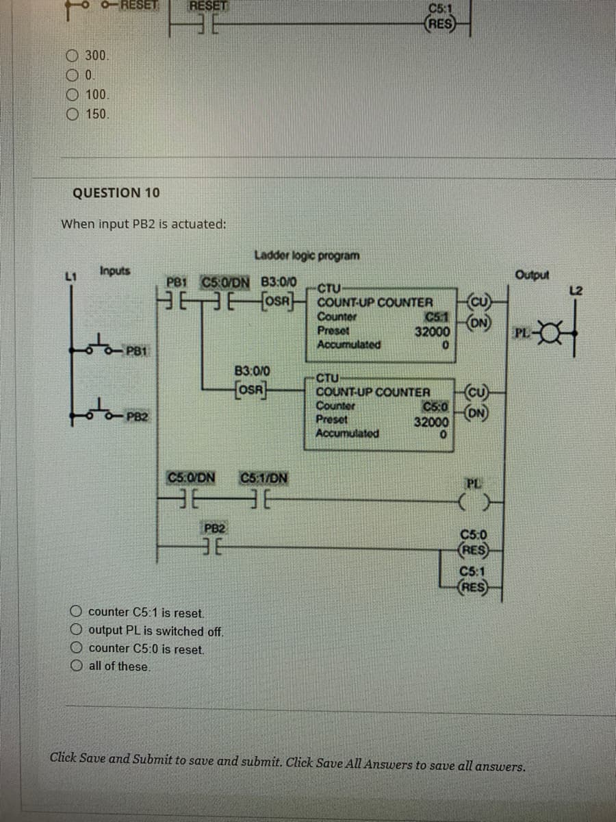 오
O-RESET RESET
300.
0.
100.
O 150.
QUESTION 10
When input PB2 is actuated:
L1
Inputs
PB1
-PB2
Ladder logic program
PB1 C5:0/DN B3:0/0
-CTU
HEEOSA COUNT-UP COUNTER
nter
Preset
Accumulated
B3:0/0
OSR
C5:0/DN C5:1/DN
O counter C5:1 is reset.
O output PL is switched off.
counter C5:0 is reset.
all of these.
366
PB2
BE
C5:1
RES
C5.1
32000
0
CTU
COUNT-UP COUNTER
Counter
Preset
Accumulated
C5:0
32000
0
CU
(ON)
(Cu)
(ON)
PL
C5:0
RES
C5:1
RES
Output
PL-
Click Save and Submit to save and submit. Click Save All Answers to save all answers.
L2