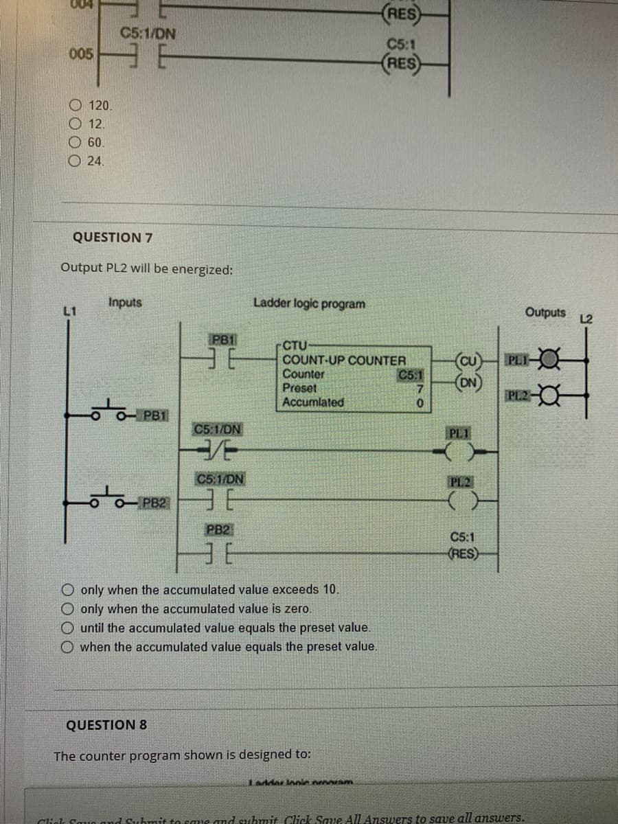 005
120.
12.
60.
24.
C5:1/DN
QUESTION 7
L1
Output PL2 will be energized:
Inputs
PB1
PB2
PB1
36
C5:1/DN
3/E
C5:1/DN
36
PB2
E
Ladder logic program
CTU
COUNT-UP COUNTER
Counter
Preset
Accumlated
(RES)
C5:1
(RES)
O only when the accumulated value exceeds 10.
O only when the accumulated value is zero.
O until the accumulated value equals the preset value.
O when the accumulated value equals the preset value.
QUESTION 8
The counter program shown is designed to:
Ladder Innic ornaram
C5:1
7
0
(Cu)
(ON)
PL1
PL2
}
C5:1
(RES)
Outputs L2
PLI-
PL2-
Click Faun and Submit to save and submit Click Save All Answers to save all answers.