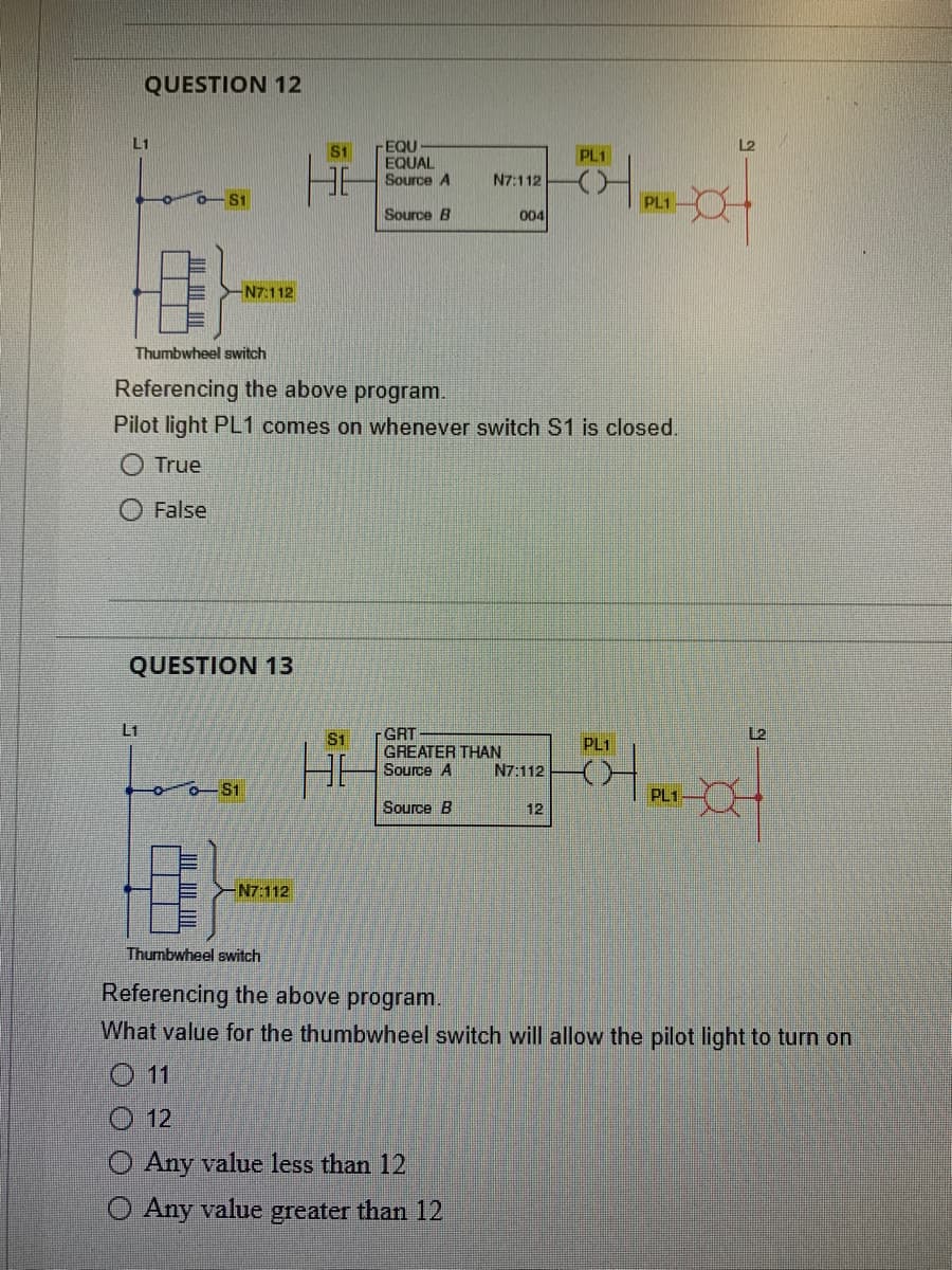 QUESTION 12
L1
- S1
L1
-N7:112
QUESTION 13
- $1
S1
-N7:112
-EQU
EQUAL
Source A
Source B
Thumbwheel switch
Referencing the above program.
Pilot light PL1 comes on whenever switch S1 is closed.
O True
False
$1
N7:112
GRT
GREATER THAN
Source A
Source B
004
12
Any value less than 12
Any value greater than 12
N7:112
PL1
12
PL1-
PL1
PL1
L2
L2
Thumbwheel switch
Referencing the above program.
What value for the thumbwheel switch will allow the pilot light to turn on