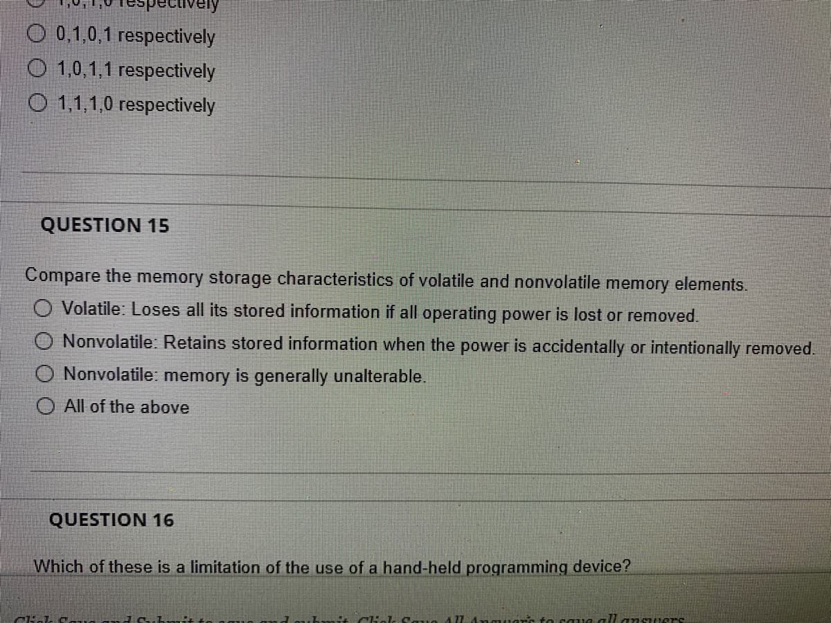 pectively
0,1,0,1 respectively
O 1,0,1,1 respectively
1,1,1,0 respectively
QUESTION 15
Compare the memory storage characteristics of volatile and nonvolatile memory elements.
O Volatile: Loses all its stored information if all operating power is lost or removed.
Nonvolatile: Retains stored information when the power is accidentally or intentionally removed.
Nonvolatile: memory is generally unalterable.
All of the above
QUESTION 16
Which of these is a limitation of the use of a hand-held programming device?
FL-LC-__---
+1 -11 mant to save all anquer