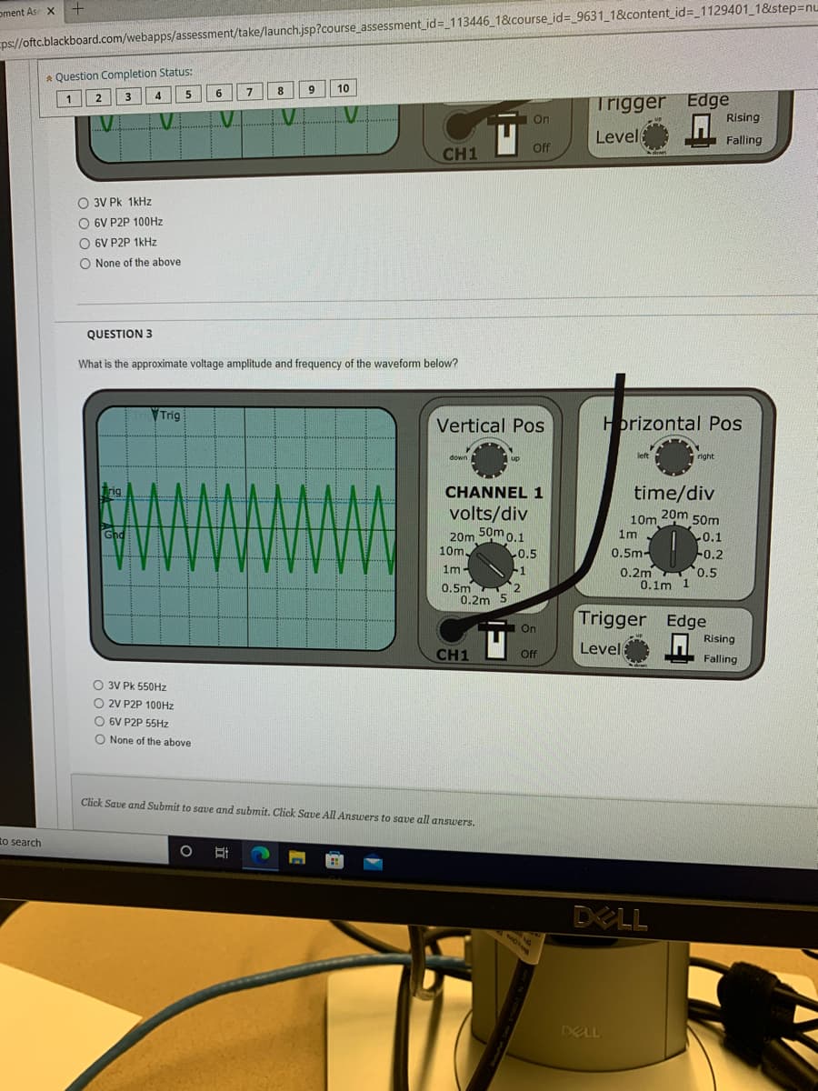 oment Ase x +
ps://oftc.blackboard.com/webapps/assessment/take/launch.jsp?course_assessment_id= 113446 1&course_id= 9631_1&content_id=_1129401_1&step=nu
* Question Completion Status:
5
6.
7
9
10
Trigger Edge
Rising
| 1
2
4.
.V.
On
Level
Falling
Off
CH1
O 3V Pk 1kHz
O 6V P2P 100HZ
O 6V P2P 1kHz
O None of the above
QUESTION 3
What is the approximate voltage amplitude and frequency of the waveform below?
Trig
Vertical Pos
Hbrizontal Pos
left
right
down
up
Trig
CHANNEL 1
volts/div
50m 0.1
time/div
20m 50m
10m
1m
Ghd
20m
10m
0.1
-0.2
0.2m 0.5
5
0.5m-
0.5
-1
1m
0.1m 1
0.5m 2
0.2m 5
Trigger Edge
On
Rising
Level
CH1
ff
Falling
doan
O 3V Pk 550HZ
O 2V P2P 100HZ
6V P2P 55Hz
O None of the above
Click Save and Submit to save and submit. Click Save All Answers to save all answers.
to search
DELL
DELL
