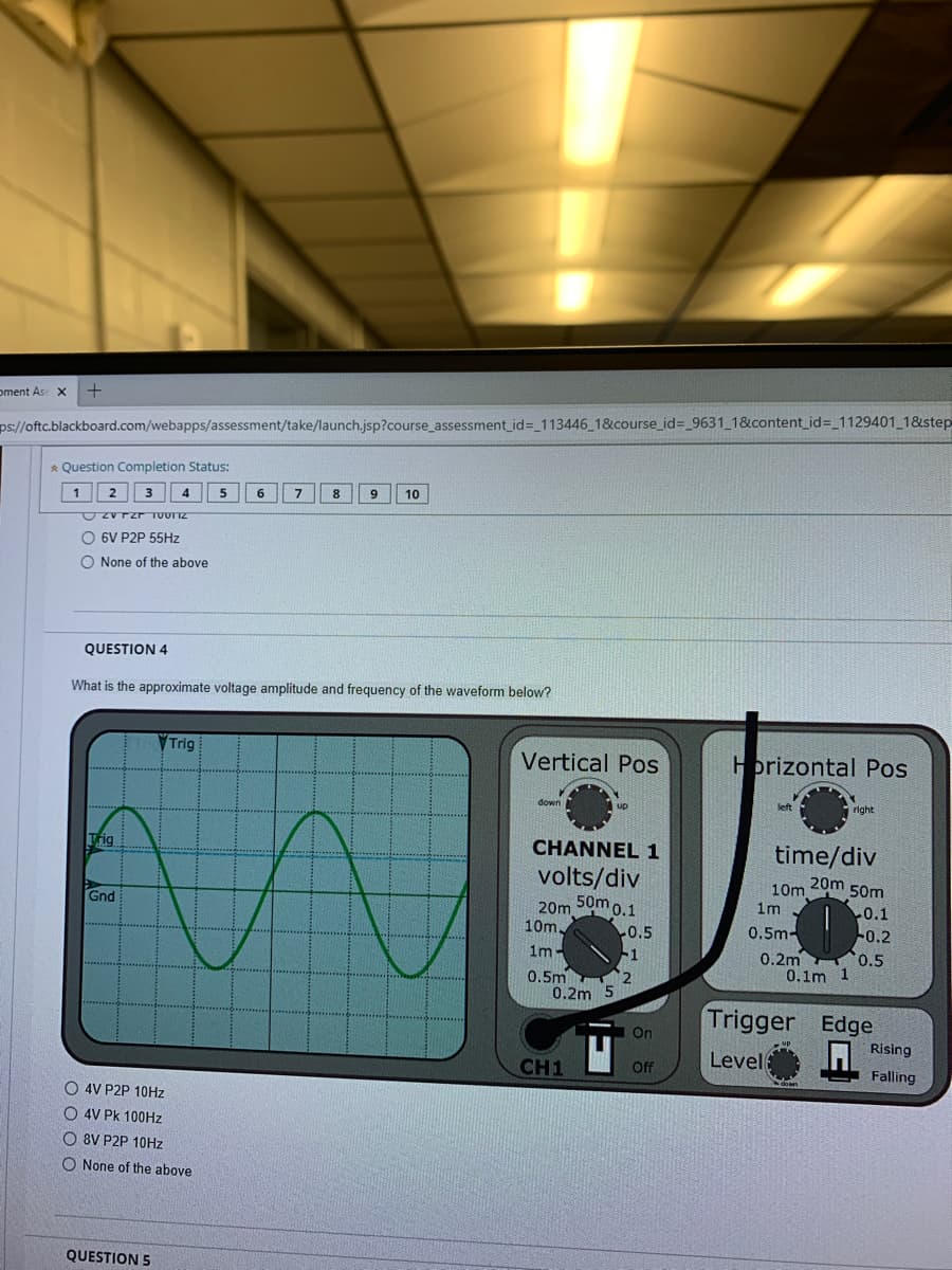 oment Ase X
ps://oftc.blackboard.com/webapps/assessment/take/launch.jsp?course_assessment_id= 113446 1&course_id=_9631_1&content_id=_1129401 1&step
* Question Completion Status:
1
4
6.
7.
8
9
10
Zvrzr TUOTTZ
O 6V P2P 55HZ
O None of the above
QUESTION 4
What is the approximate voltage amplitude and frequency of the waveform below?
VTrig
Vertical Pos
Hprizontal Pos
down
up
left
right
Trig
CHANNEL 1
time/div
volts/div
50m 0.1
20m
10m
1m
50m
Gnd
20m
10m
0.1
-0.2
0.5m-
0.5
-1
0.2m o.5
0.1m 1
1m-
0.5m
2
0.2m 5
Trigger Edge
I Rising
On
up
Level
CH1
Off
Falling
down
O 4V P2P 10HZ
O 4V Pk 100HZ
O 8V P2P 10HZ
O None of the above
QUESTION 5
