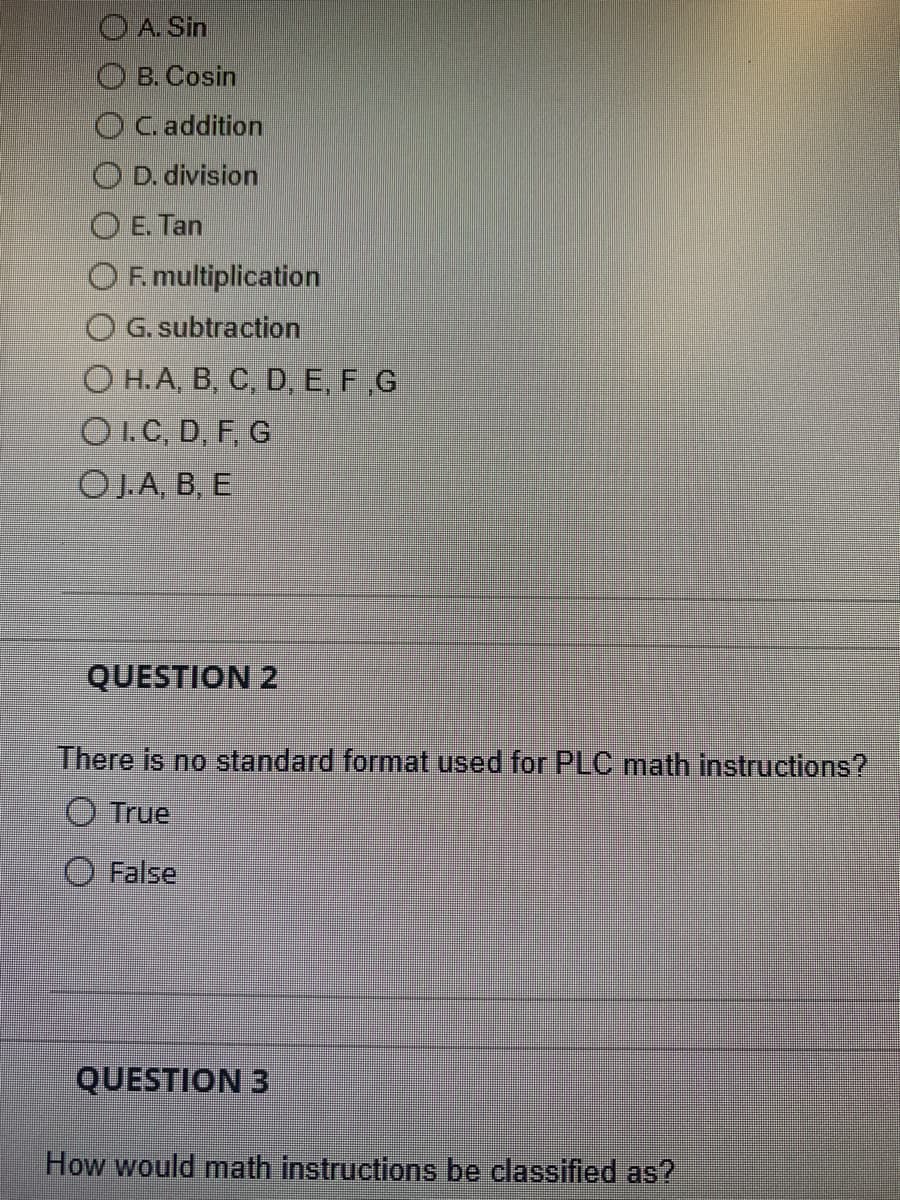 O A. Sin
B. Cosin
OC. addition
D. division
E. Tan
OF. multiplication
G. subtraction
OH.A, B, C, D, E, F,G
OI.C, D, F, G
OJ.A, B, E
QUESTION 2
There is no standard format used for PLC math instructions?
True
False
QUESTION 3
How would math instructions be classified as?