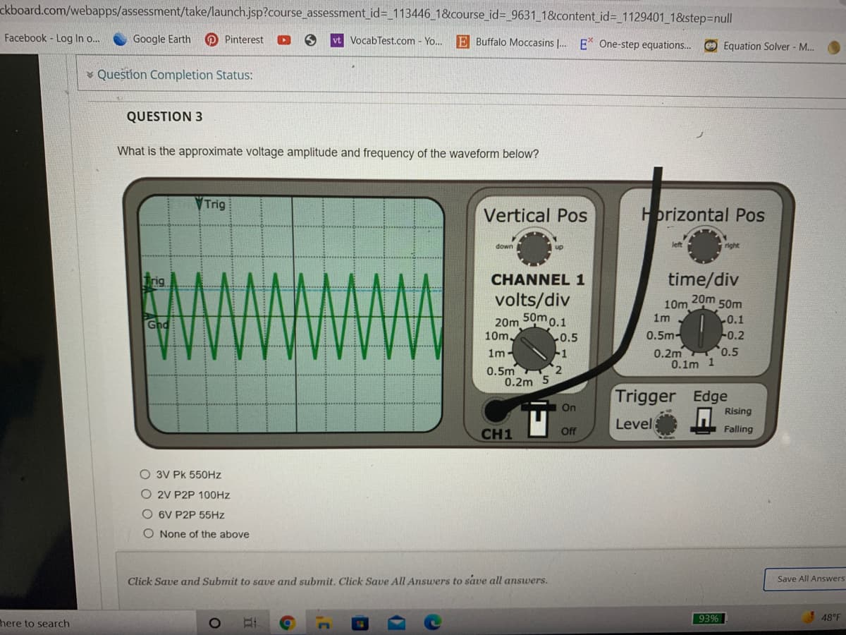 ckboard.com/webapps/assessment/take/launch.jsp?course_assessment_id=_113446_1&course_id%3_9631_1&content_id%3 1129401 1&step3null
Facebook - Log In o..
Google Earth
O Pinterest
vt VocabTest.com - Yo... E Buffalo Moccasins |. E* One-step equations...
Equation Solver - M.
* Question Completion Status:
QUESTION 3
What is the approximate voltage amplitude and frequency of the waveform below?
Trig
Vertical Pos
Horizontal Pos
down
left
right
time/div
20m 50m
10m
1m
Trig
CHANNEL 1
volts/div
0.1
20m Sumo.1
10m
Gnd
0.5m-
-0.2
0.2m 0.5
0.1m 1
0.5
1m
-1
0.5m
0.2m 5
Trigger Edge
On
Rising
Level
CH1
Off
Falling
O 3V Pk 550HZ
O 2V P2P 100HZ
O 6V P2P 55HZ
O None of the above
Click Save and Submit to save and submit. Click Save All Answers to save all answers.
Save All Answers
93%
!48°F
here to search
