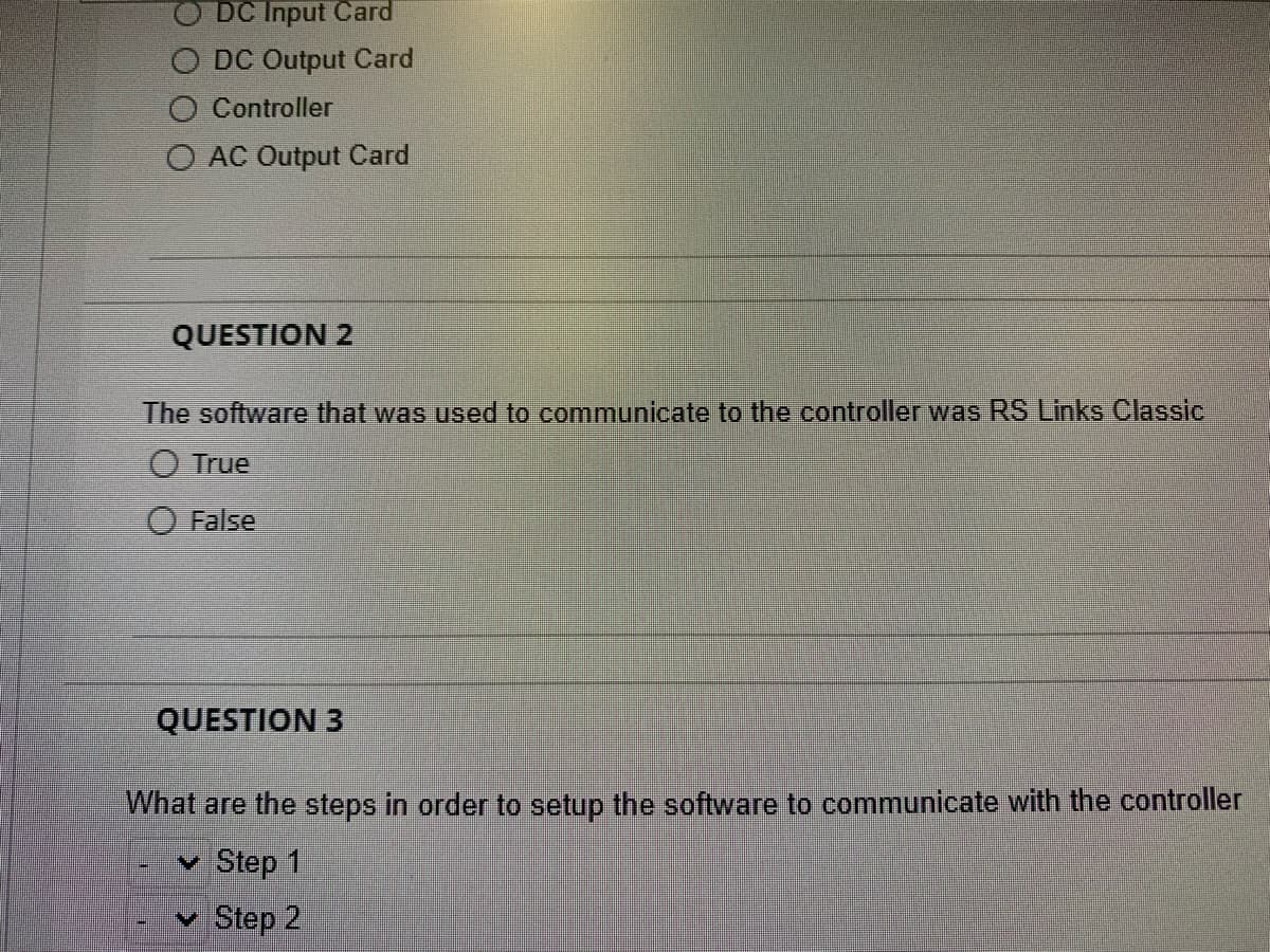 DC Input Card
O DC Output Card
O Controller
O AC Output Card
QUESTION 2
The software that was used to communicate to the controller was RS Links Classic
O True
False
QUESTION 3
What are the steps in order to setup the software to communicate with the controller
✓ Step 1
Step 2