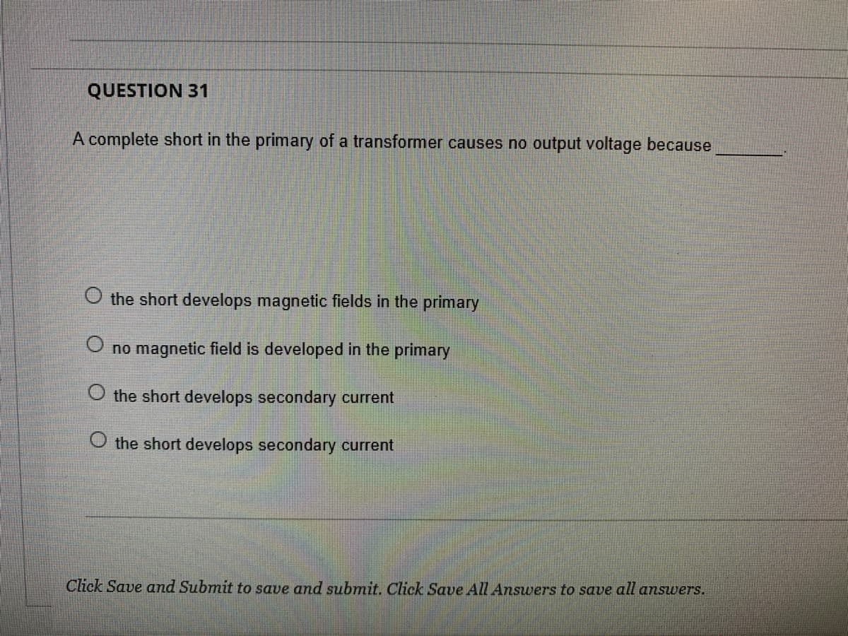 QUESTION 31
A complete short in the primary of a transformer causes no output voltage because
O the short develops magnetic fields in the primary
O no magnetic field is developed in the primary
O the short develops secondary current
the short develops secondary current
Click Save and Submit to save and submit. Click Save All Answers to save all answers.
