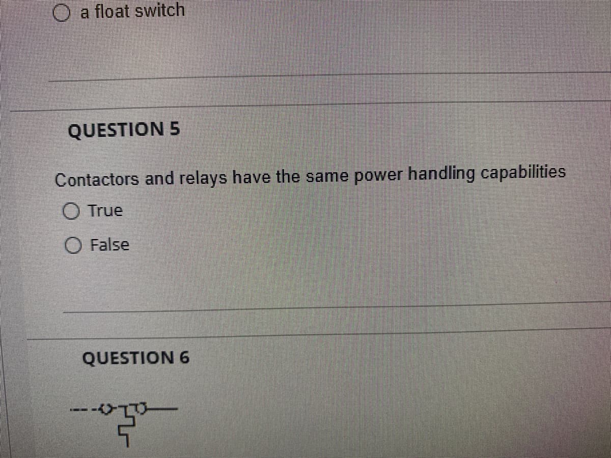 a float switch
QUESTION 5
Contactors and relays have the same power handling capabilities
O True
O False
QUESTION 6