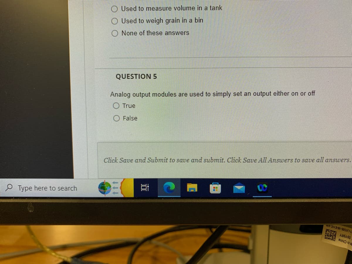 Type here to search
Used to measure volume in a tank
Used to weigh grain in a bin
None of these answers
QUESTION 5
Analog output modules are used to simply set an output either on or off
True
False
C
Click Save and Submit to save and submit. Click Save All Answers to save all answers.
i
ww-113-191-000XT-A
ANGES
AB6A60