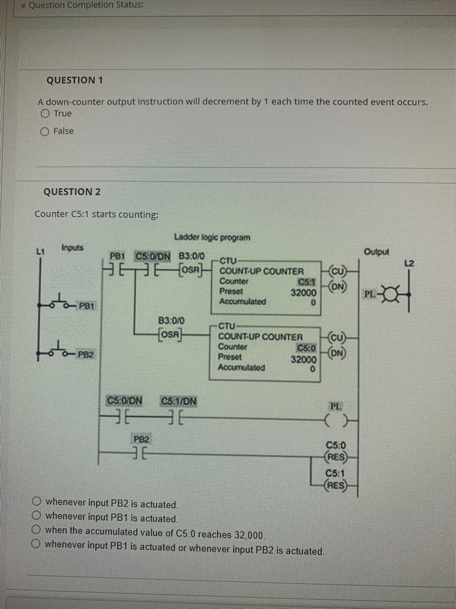 Question Completion Status:
QUESTION 1
A down-counter output instruction will decrement by 1 each time the counted event occurs.
O True
O False
QUESTION 2
Counter C5:1 starts counting:
L1
Inputs
PB1
Ladder logic program
PB1 C5:0/DN B3:0/0
-CTU-
EEOSA COUNT-UP COUNTER
Counter
Preset
Accumulated
C5:0/DN
B3:0/0
OSA
C5:1/DN
3636
PB2
3E
C5.1
32000
0
CTU
COUNT-UP COUNTER
Counter
Preset
Accumulated
(CU)
(ON)
(cu)
C5:0 (ON)
32000
0
PL
C5:0
(RES)
C5:1
(RES)
O whenever input PB2 is actuated.
O whenever input PB1 is actuated.
when the accumulated value of C5:0 reaches 32,000.
O whenever input PB1 is actuated or whenever input PB2 is actuated.
Output
PL-
L2