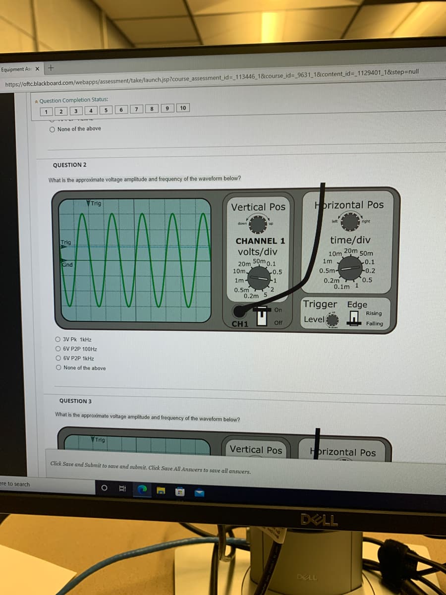 Equipment As X
https://oftc.blackboard.com/webapps/assessment/take/launch.jsp?course_assessment_id=_113446_1&course_id=_9631_1&content_id=_1129401_1&step=null
* Question Completion Status:
8.
9
10
12 3
4
6.
O None of the above
QUESTION 2
What is the approximate voltage amplitude and frequency of the waveform below?
VTrig
Vertical Pos
Horizontal Pos
left
right
down
Trig
CHANNEL 1
time/div
volts/div
10m 20m 50m
20m 50m o.1
L0.5
1m
0.1
-0.2
0.5
0.1m 1
Gnd
10m,
0.5m-
-1
2
1m-
0.2m
0.5m
0.2m 5
Trigger Edge
O Rising
On
Level
CH1
ff
E Falling
O 3V Pk 1kHz
O 6V P2P 100HZ
O 6V P2P 1kHz
O None of the above
QUESTION 3
What is the approximate voltage amplitude and frequency of the waveform below?
VTrig
Vertical Pos
Hprizontal Pos
Click Save and Submit to save and submit. Click Save All Answers to save all answers.
ere to search
DELL
DELL
