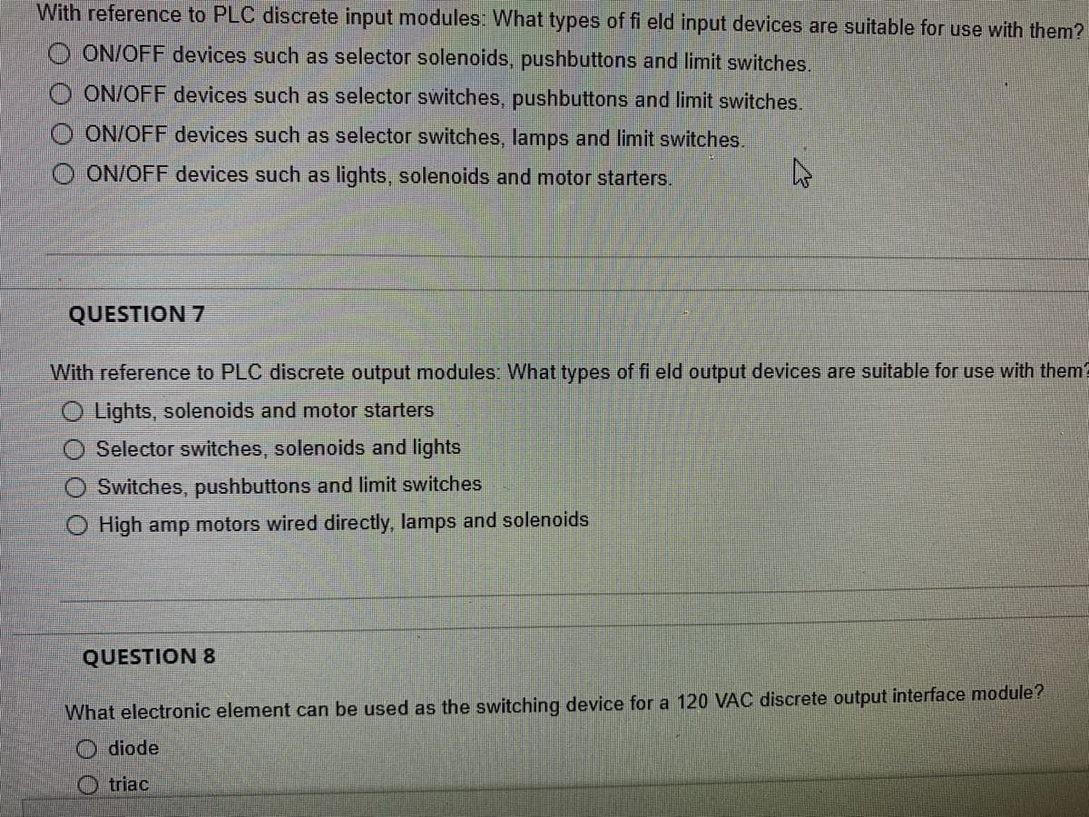 With reference to PLC discrete input modules: What types of fi eld input devices are suitable for use with them?
O ON/OFF devices such as selector solenoids, pushbuttons and limit switches.
OON/OFF devices such as selector switches, pushbuttons and limit switches.
ON/OFF devices such as selector switches, lamps and limit switches.
O ON/OFF devices such as lights, solenoids and motor starters.
A
QUESTION 7
With reference to PLC discrete output modules: What types of fi eld output devices are suitable for use with them?
O Lights, solenoids and motor starters
Selector switches, solenoids and lights
Switches, pushbuttons and limit switches
O High amp motors wired directly, lamps and solenoids
QUESTION 8
What electronic element can be used as the switching device for a 120 VAC discrete output interface module?
Odiode
triac