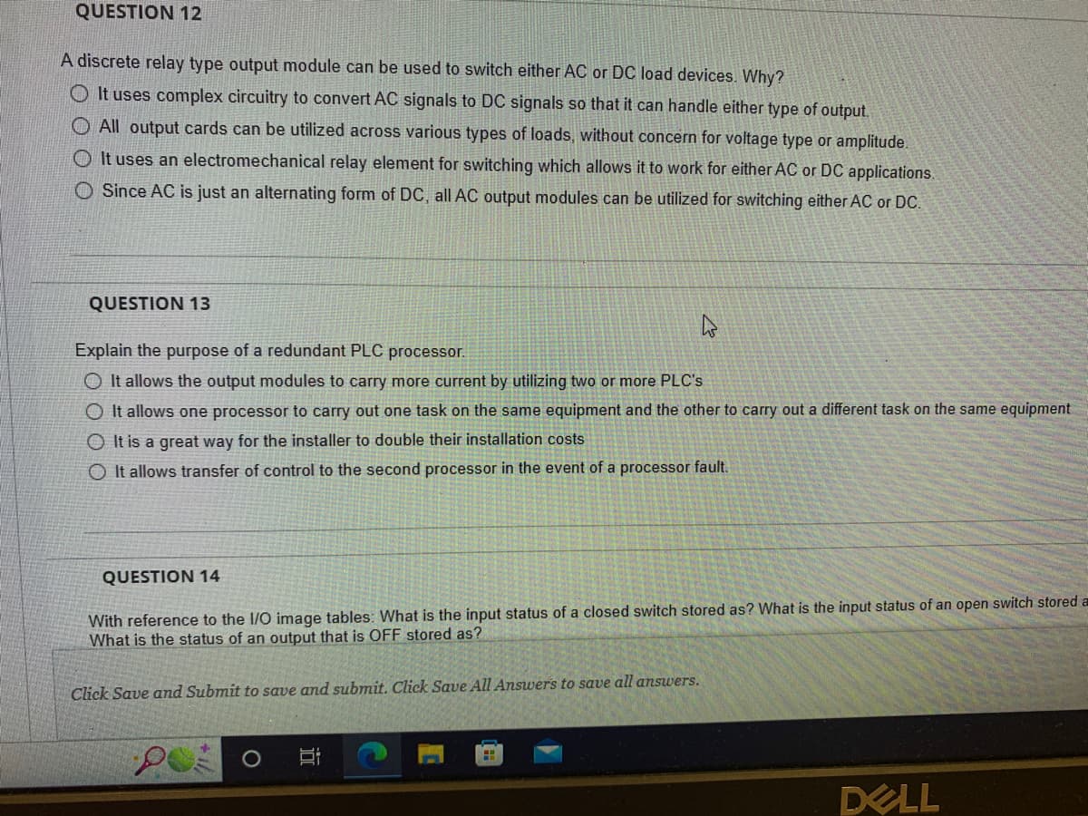 QUESTION 12
A discrete relay type output module can be used to switch either AC or DC load devices. Why?
It uses complex circuitry to convert AC signals to DC signals so that it can handle either type of output.
O All output cards can be utilized across various types of loads, without concern for voltage type or amplitude.
OIt uses an electromechanical relay element for switching which allows it to work for either AC or DC applications.
O Since AC is just an alternating form of DC, all AC output modules can be utilized for switching either AC or DC.
QUESTION 13
Explain the purpose of a redundant PLC processor.
O It allows the output modules to carry more current by utilizing two or more PLC's
O It allows one processor to carry out one task on the same equipment and the other to carry out a different task on the same equipment
It is a great way for the installer to double their installation costs
OIt allows transfer of control to the second processor in the event of a processor fault.
QUESTION 14
With reference to the I/O image tables: What is the input status of a closed switch stored as? What is the input status of an open switch stored a
What is the status of an output that is OFF stored as?
Click Save and Submit to save and submit. Click Save All Answers to save all answers.
D
H
DELL
