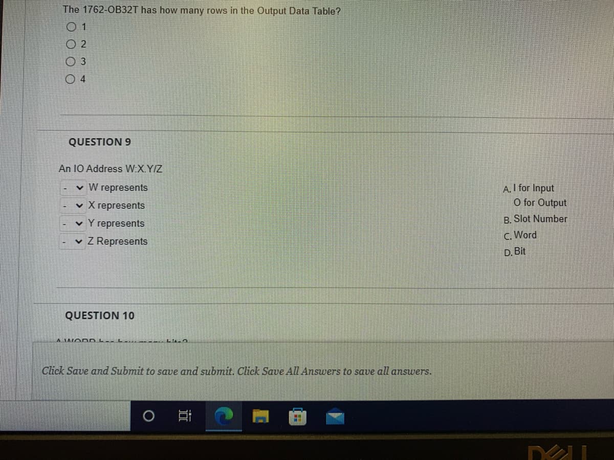 The 1762-OB32T has how many rows in the Output Data Table?
01
2
O 3
04
QUESTION 9
An 10 Address W.X.Y/Z
✓ W represents
✓ X represents
✓ Y represents
✓ Z Represents
QUESTION 10
A WORD L--L....
LO
Click Save and Submit to save and submit. Click Save All Answers to save all answers.
20
A. I for Input
O for Output
B. Slot Number
C. Word
D. Bit
DU