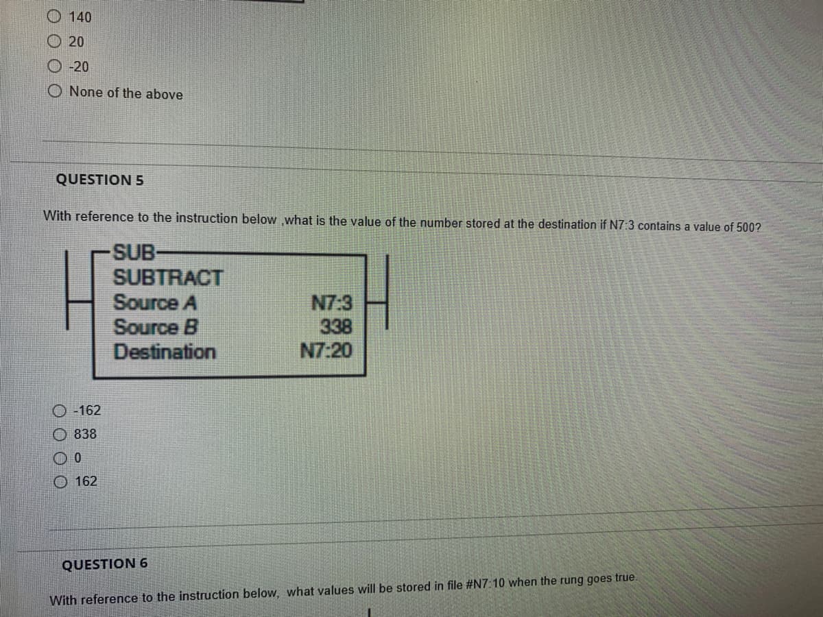 140
20
-20
O None of the above
QUESTION 5
With reference to the instruction below ,what is the value of the number stored at the destination if N7:3 contains a value of 500?
-SUB-
Ⓒ-162
0 0 0 0
838
0
162
SUBTRACT
Source A
Source B
Destination
N7:3
338
N7:20
QUESTION 6
With reference to the instruction below, what values will be stored in file #N7:10 when the rung goes true.