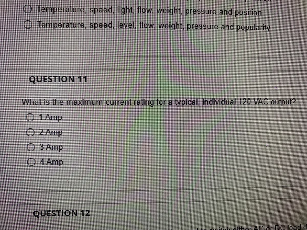 O Temperature, speed, light, flow, weight, pressure and position
O Temperature, speed, level, flow, weight, pressure and popularity
QUESTION 11
What is the maximum current rating for a typical, individual 120 VAC output?
1 Amp
O 2 Amp
3 Amp
O 4 Amp
QUESTION 12
teh nither AC or DC load d