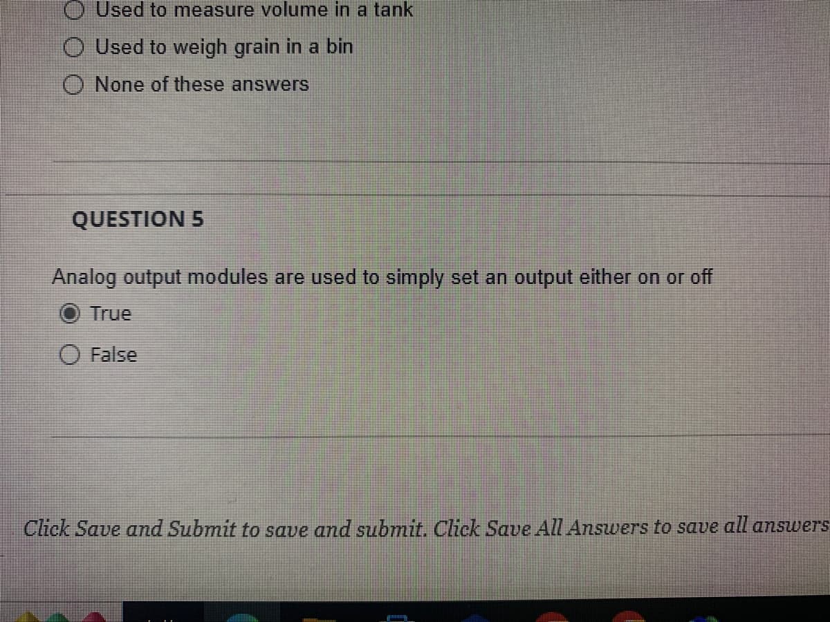 Used to measure volume in a tank
O Used to weigh grain in a bin
O None of these answers
QUESTION 5
Analog output modules are used to simply set an output either on or off
True
False
Click Save and Submit to save and submit. Click Save All Answers to save all answers