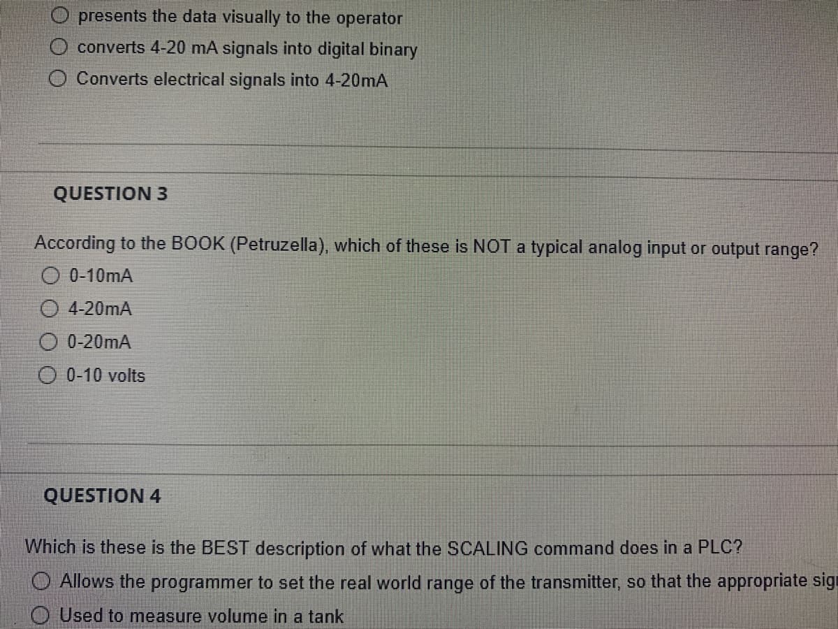 presents the data visually to the operator
converts 4-20 mA signals into digital binary
Converts electrical signals into 4-20mA
QUESTION 3
According to the BOOK (Petruzella), which of these is NOT a typical analog input or output range?
O 0-10mA
4-20mA
0-20mA
Ⓒ0-10 volts
QUESTION 4
Which is these is the BEST description of what the SCALING command does in a PLC?
O Allows the programmer to set the real world range of the transmitter, so that the appropriate sign
Used to measure volume in a tank