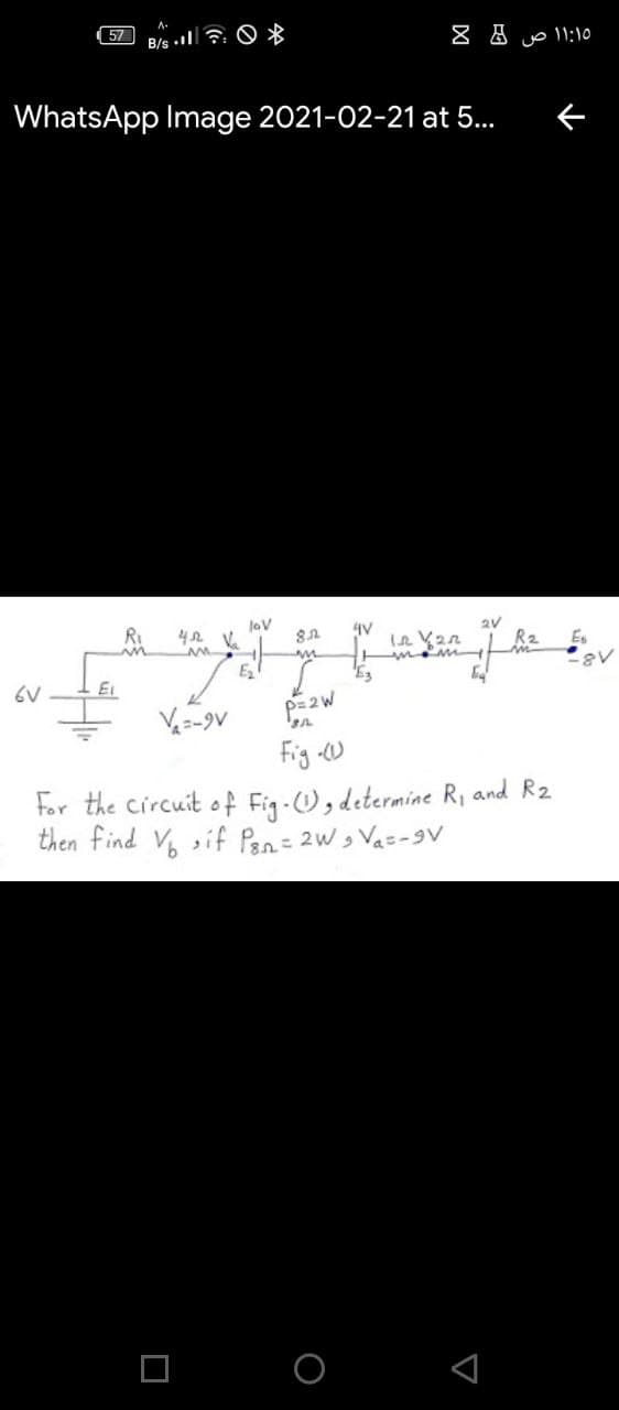 57
B/s . : O *
uo 11:10
WhatsApp Image 2021-02-21 at 5...
JoV
42.
2V
RI
mom
E2
6V
Ei
V=-9V
Fig W
For the circuit o f Fig-O, determine R, and R2
then find V sif Pen= 2w, Va=-9V
O O
