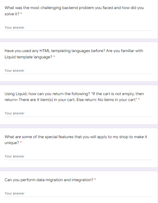 What was the most challenging backend problem you faced and how did you
solve it? *
Your answer
Have you used any HTML templating languages before? Are you familiar with
Liquid template language? *
Your answer
Using Liquid, how can you return the following? "If the cart is not empty, then
return= There are X item(s) in your cart. Else return: No items in your cart" *
Your answer
What are some of the special features that you will apply to my shop to make it
unique? *
Your answer
Can you perform data migration and integration? *
Your answer
