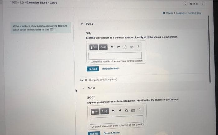 1302 - 3.3 - Exercise 15.85 - Copy
12 of 15
fevien I Constanta I Perodo. Tatie
Part A
Wite equations thowing how each of the following
weak bases ioniues water to form OH
NH,
Express your answer as a chemical equation. identify all of the phases in your answer.
AZ
A chemical reaction does not occur for this question
Subrnit
Reqvest Answer
Part B Complete previous partis)
• Part C
HCO,
Express your answer as a chemical equation. identity all of the phases in your answer.
A chemical reaction does not occur for this question
Submit
Request Answer
