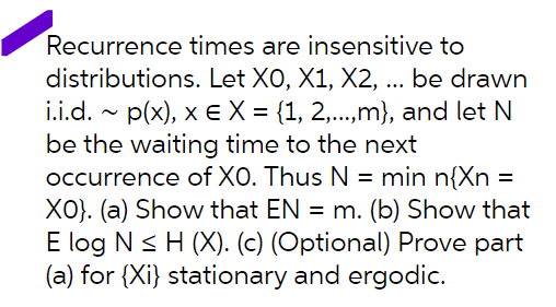 Recurrence times are insensitive to
distributions. Let XO, X1, X2, ... be drawn
i.i.d. - p(x), x eX = {1, 2,...,m}, and let N
be the waiting time to the next
occurrence of XO. Thus N = min n{Xn =
XO). (a) Show that EN = m. (b) Show that
E log N< H (X). (c) (Optional) Prove part
(a) for {Xi} stationary and ergodic.
