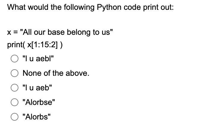 What would the following Python code print out:
x = "All our base belong to us"
print( x[1:15:2] )
O "I u aebl"
None of the above.
"I u aeb"
"Alorbse"
"Alorbs"
