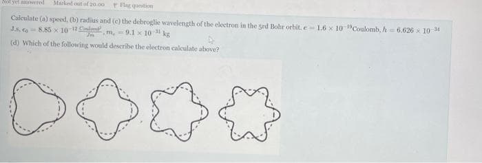 Not yet nwwered
Marked out af 20.00
Flag question
Calculate (a) speed, (b) radius and (e) the debroglie wavelength of the electron in the grd Bohr orbit, e= 1.6 x 10-"Coulomb, h 6.626 x 10 14
m, = 9.1 x 1031 kg
(d) Which of the following would describe the electron calculate above?
J.s, o 8.85 x 10 12 le
