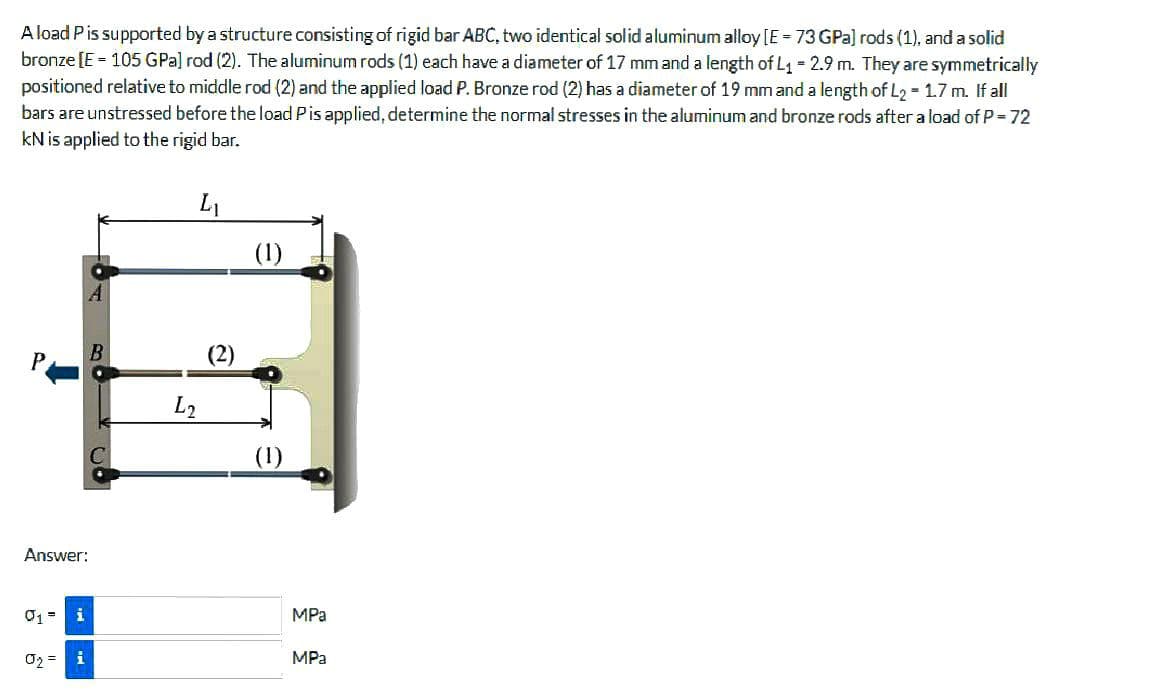 A load P is supported by a structure consisting of rigid bar ABC, two identical solid aluminum alloy [E =73 GPa) rods (1), and a solid
bronze [E = 105 GPa] rod (2). The aluminum rods (1) each have a diameter of 17 mm and a length of L₁ = 2.9 m. They are symmetrically
positioned relative to middle rod (2) and the applied load P. Bronze rod (2) has a diameter of 19 mm and a length of L2 = 1.7 m. If all
bars are unstressed before the load P is applied, determine the normal stresses in the aluminum and bronze rods after a load of P = 72
kN is applied to the rigid bar.
L₁
Answer:
i
0₂= i
2 CO
L2
(2)
(1)
MPa
MPa