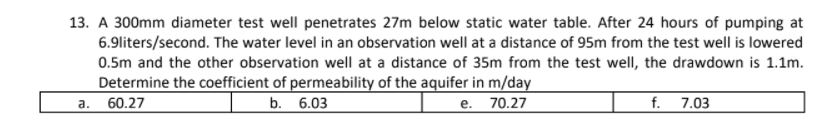 13. A 300mm diameter test well penetrates 27m below static water table. After 24 hours of pumping at
6.9liters/second. The water level in an observation well at a distance of 95m from the test well is lowered
0.5m and the other observation well at a distance of 35m from the test well, the drawdown is 1.1m.
Determine the coefficient of permeability of the aquifer in m/day
60.27
b. 6.03
e. 70.27
f. 7.03
а.
