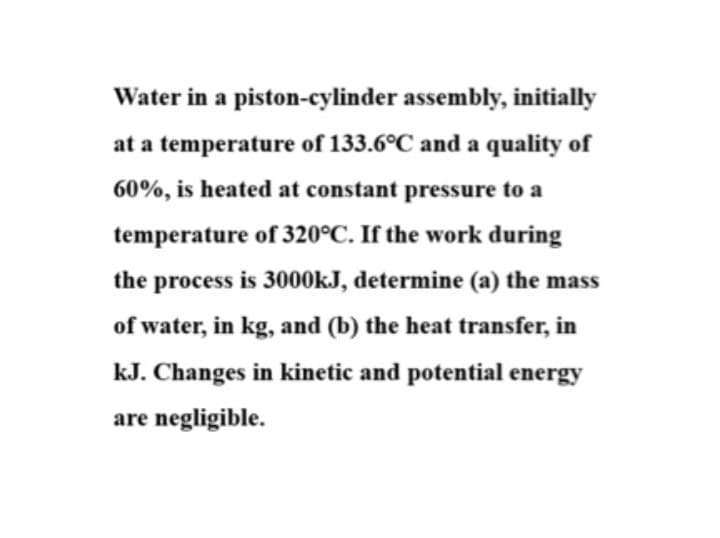 Water in a piston-cylinder assembly, initially
at a temperature of 133.6°C and a quality of
60%, is heated at constant pressure to a
temperature of 320°C. If the work during
the process is 3000KJ, determine (a) the mass
of water, in kg, and (b) the heat transfer, in
kJ. Changes in kinetic and potential energy
are negligible.
