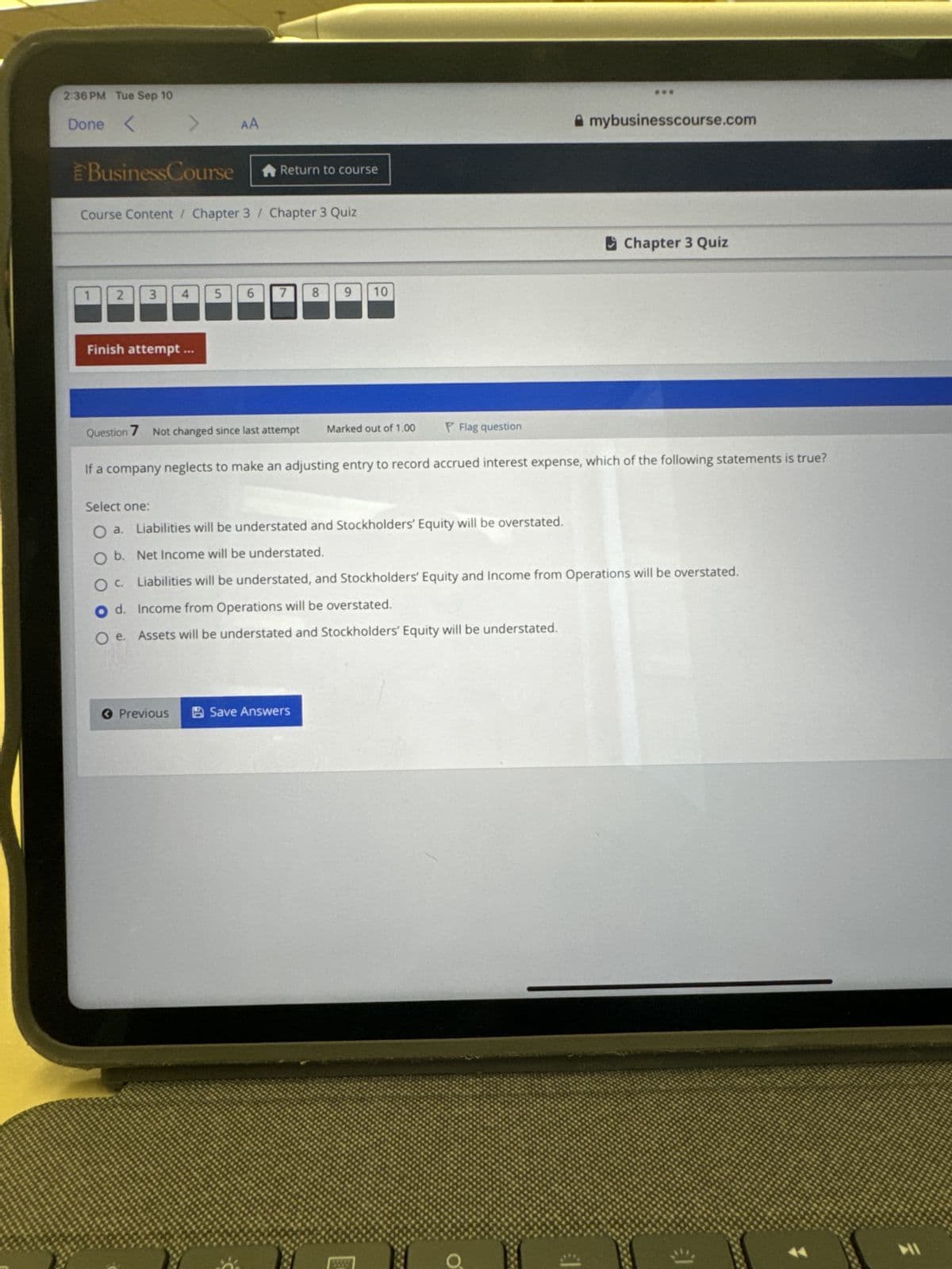 2:36 PM Tue Sep 10
Done<
Business Course
AA
Return to course
Course Content / Chapter 3 Chapter 3 Quiz
1
2
3
4
5
6
7 8
00
Finish attempt.
9 10
Question 7 Not changed since last attempt
Marked out of 1.00
Flag question
mybusinesscourse.com
Chapter 3 Quiz
If a company neglects to make an adjusting entry to record accrued interest expense, which of the following statements is true?
Select one:
O a. Liabilities will be understated and Stockholders' Equity will be overstated.
b. Net Income will be understated.
ос
Liabilities will be understated, and Stockholders' Equity and Income from Operations will be overstated.
Od. Income from Operations will be overstated.
O e.
Assets will be understated and Stockholders' Equity will be understated.
< Previous
Save Answers
O
津
HI