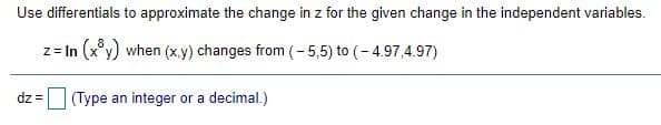 Use differentials to approximate the change in z for the given change in the independent variables.
z = In (x°y) when (x,y) changes from (-5,5) to (- 4.97,4.97)
dz = (Type an integer or a decimal.)
!3D
