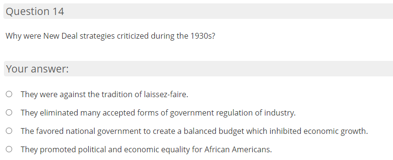 Question 14
Why were New Deal strategies criticized during the 1930s?
Your answer:
O They were against the tradition of laissez-faire.
O They eliminated many accepted forms of government regulation of industry.
O The favored national government to create a balanced budget which inhibited economic growth.
O They promoted political and economic equality for African Americans.
