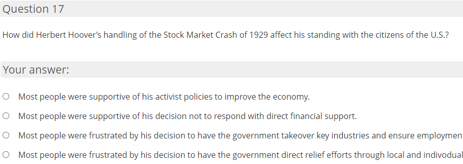 Question 17
How did Herbert Hoover's handling of the Stock Market Crash of 1929 affect his standing with the citizens of the U.S.?
Your answer:
O Most people were supportive of his activist policies to improve the economy.
O Most people were supportive of his decision not to respond with direct financial support.
O Most people were frustrated by his decision to have the government takeover key industries and ensure employment
O Most people were frustrated by his decision to have the government direct relief efforts through local and indivodual
