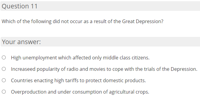 Question 11
Which of the following did not occur as a result of the Great Depression?
Your answer:
O High unemployment which affected only middle class citizens.
O Increaseed popularity of radio and movies to cope with the trials of the Depression.
O Countries enacting high tariffs to protect domestic products.
O Overproduction and under consumption of agricultural crops.
