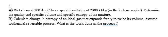 4.
A) Wet steam at 200 deg C has a specific enthalpy of 2300 kJ/kg (in the 2 phase region). Determine
the quality and specific volume and specific entropy of the mixture.
B) Calculate change in entropy of an ideal gas that expands freely to twice its volume, assume
isothermal reversible process. What is the work done in the process 2
