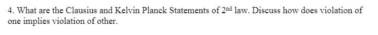 4. What are the Clausius and Kelvin Planck Statements of 2nd law. Discuss how does violation of
one implies violation of other.
