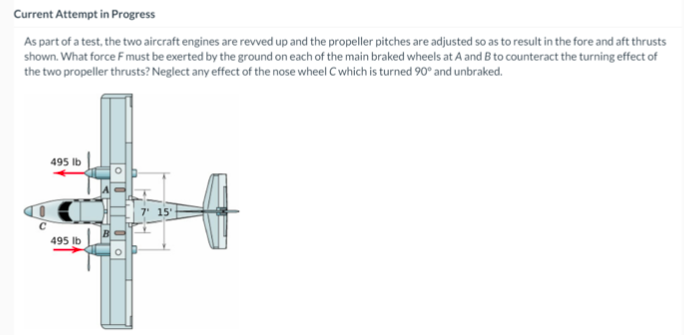 Current Attempt in Progress
As part of a test, the two aircraft engines are revved up and the propeller pitches are adjusted so as to result in the fore and aft thrusts
shown. What force Fmust be exerted by the ground on each of the main braked wheels at A and B to counteract the turning effect of
the two propeller thrusts? Neglect any effect of the nose wheel C which is turned 90° and unbraked.
495 Ib
495 Ib
