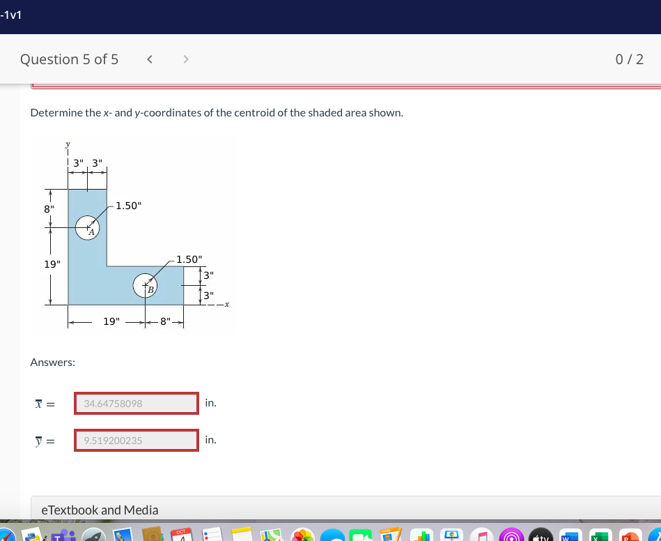 -1v1
Question 5 of 5
0/2
Determine the x- and y-coordinates of the centroid of the shaded area shown.
! 3", 3"
8"
-1.50"
1.50"
19"
|3"
3"
19"
-8"-
Answers:
34.64758098
in.
=
in.
9.519200235
eTextbook and Media
OCT
