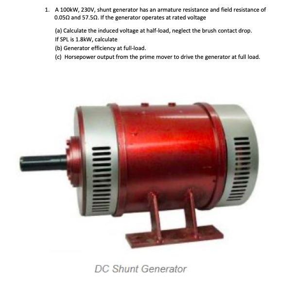 1. A 100kW, 230V, shunt generator has an armature resistance and field resistance of
0.050 and 57.50. If the generator operates at rated voltage
(a) Calculate the induced voltage at half-load, neglect the brush contact drop.
If SPL is 1.8kW, calculate
(b) Generator efficiency at full-load.
(c) Horsepower output from the prime mover to drive the generator at full load.
DC Shunt Generator
