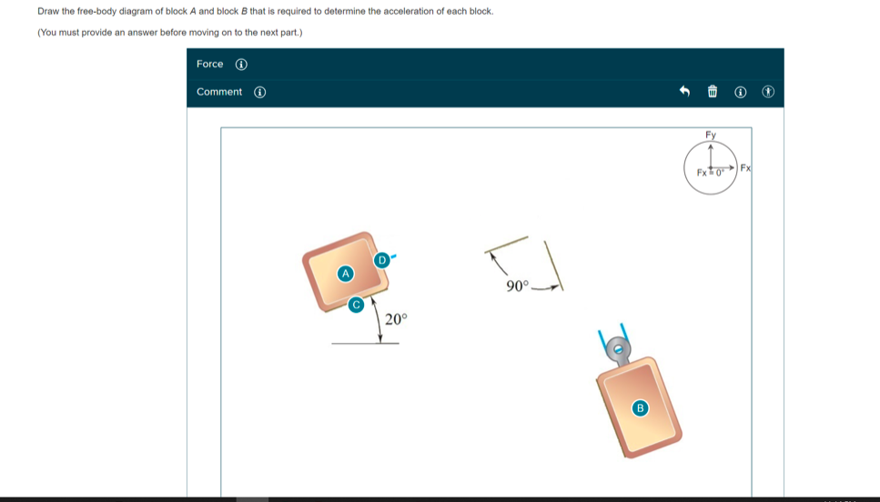 Draw the free-body diagram of block A and block B that is required to determine the acceleration of each block.
(You must provide an answer before moving on to the next part.)
Force 0
Comment O
Fy
Fxto Fx
90°.
20°
