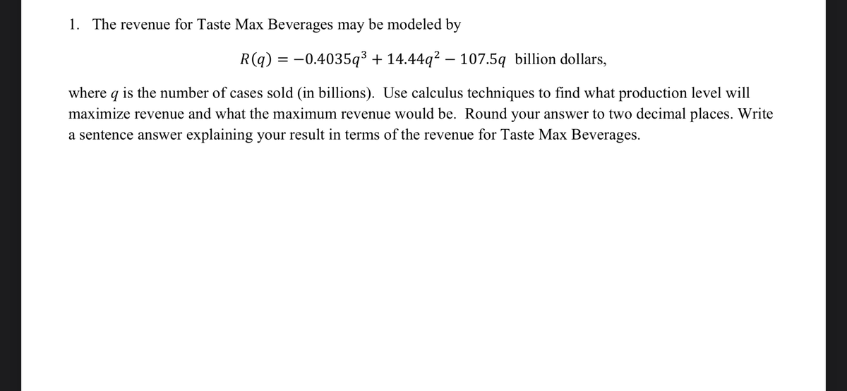 1. The revenue for Taste Max Beverages may be modeled by
R(q) = -0.4035q³ + 14.44q² – 107.5q billion dollars,
where q is the number of cases sold (in billions). Use calculus techniques to find what production level will
maximize revenue and what the maximum revenue would be. Round your answer to two decimal places. Write
a sentence answer explaining your result in terms of the revenue for Taste Max Beverages.
