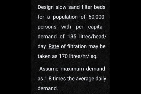 Design slow sand filter beds
for a population of 60,000
persons with per capital
demand of 135 litres/head/
day. Rate of filtration may be
taken as 170 litres/hr/ sq.
Assume maximum demand
as 1.8 times the average daily
demand.