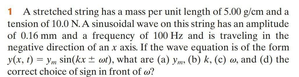 1 A stretched string has a mass per unit length of 5.00 g/cm and a
tension of 10.0 N. A sinusoidal wave on this string has an amplitude
of 0.16 mm and a frequency of 100 Hz and is traveling in the
negative direction of an x axis. If the wave equation is of the form
y(x, t) = ym sin(kx ± wt), what are (a) ym, (b) k, (c) w, and (d) the
correct choice of sign in front of w?